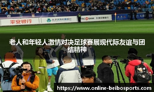 老人和年轻人激情对决足球赛展现代际友谊与团结精神