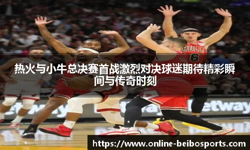 热火与小牛总决赛首战激烈对决球迷期待精彩瞬间与传奇时刻
