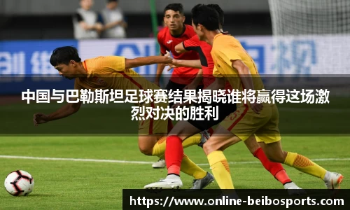 中国与巴勒斯坦足球赛结果揭晓谁将赢得这场激烈对决的胜利