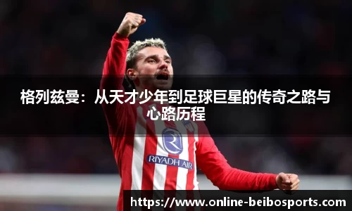 格列兹曼：从天才少年到足球巨星的传奇之路与心路历程