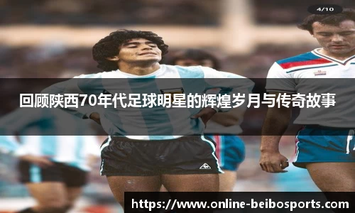 回顾陕西70年代足球明星的辉煌岁月与传奇故事