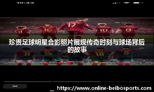 珍贵足球明星合影照片展现传奇时刻与球场背后的故事
